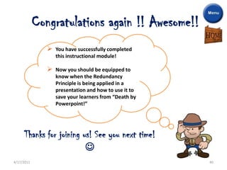 Congratulations again !! Awesome!!
                  You have successfully completed
                   this instructional module!

                  Now you should be equipped to
                   know when the Redundancy
                   Principle is being applied in a
                   presentation and how to use it to
                   save your learners from “Death by
                   Powerpoint!”




     Thanks for joining us! See you next time!
                         
4/17/2011                                              40
 