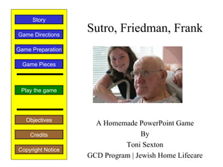 Story

Game Directions
                   Sutro, Friedman, Frank
Game Preparation

  Game Pieces



 Play the game




   Objectives
                     A Homemade PowerPoint Game
    Credits                        By
                             Toni Sexton
Copyright Notice
                   GCD Program | Jewish Home Lifecare
 