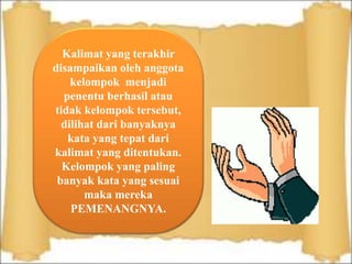 Kalimat yang terakhir
disampaikan oleh anggota
kelompok menjadi
penentu berhasil atau
tidak kelompok tersebut,
dilihat dari banyaknya
kata yang tepat dari
kalimat yang ditentukan.
Kelompok yang paling
banyak kata yang sesuai
maka mereka
PEMENANGNYA.
 