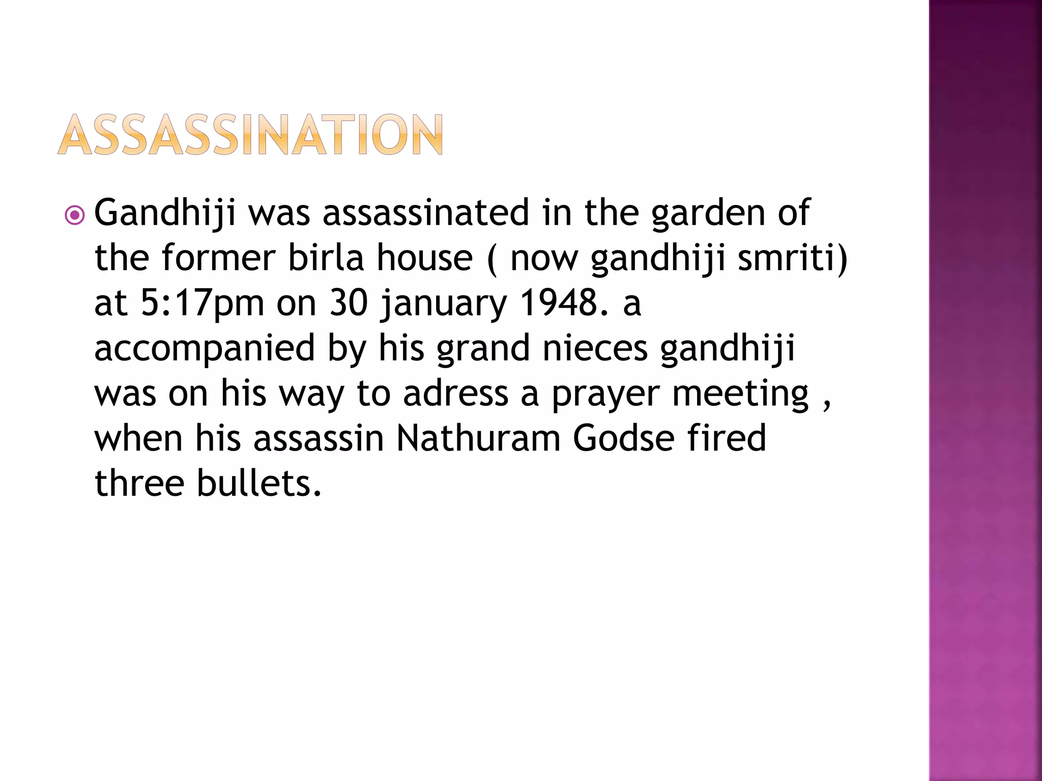  Gandhiji was assassinated in the garden of
the former birla house ( now gandhiji smriti)
at 5:17pm on 30 january 1948. a
accompanied by his grand nieces gandhiji
was on his way to adress a prayer meeting ,
when his assassin Nathuram Godse fired
three bullets.
 