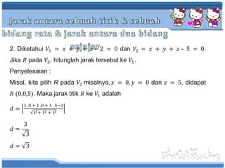 Jarak antara sebuah titik & sebuah
bidang rata & jarak antara dua bidang
sejajar2. Diketahui 𝑉1 = 𝑥 + 𝑦 + 𝑧 – 2 = 0 dan 𝑉2 = 𝑥 + 𝑦 + 𝑧 – 5 = 0.
Jika 𝑅 pada 𝑉2, hitunglah jarak tersebut ke 𝑉1.
Penyelesaian :
Misal, kita pilih R pada 𝑉2 misalnya, 𝑥 = 0, 𝑦 = 0 dan 𝑧 = 5, didapat
𝑅 (0,0,5). Maka jarak titik 𝑅 ke 𝑉1 adalah
𝑑 =
1 .0 + 1 .0 + 1 . 5−2
12+ 12 + 12
𝑑 =
3
3
𝑑 = 3
 