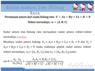 S u d u t A n t a r a D u a B i d a n g
R a t a
Persamaan umum dari suatu bidang rata : 𝑽 = 𝑨𝒙 + 𝑩𝒚 + 𝑪𝒛 + 𝑫 = 𝟎
Vektor normalnya : 𝒏 = [𝑨, 𝑩, 𝑪]
Sudut antara dua bidang rata merupakan sudut antara vektor-vektor
normalnya. Gambar
Misalnya, sudut antara bidang: 𝑉1 = 𝐴1 𝑥 + 𝐵1 𝑦 + 𝐶1 𝑧 + 𝐷1 = 0 dan 𝑉2 =
𝐴2 𝑥 + 𝐵2 𝑦 + 𝐶2 𝑧 + 𝐷2 = 0 maka sudutnya adalah sudut antara vektor-
vektor normalnya, 𝑛1= [𝐴1, 𝐵1, 𝐶1] dan 𝑛2 = [𝐴2, 𝐵2, 𝐶2] yaitu:
cos θ =
𝑛1 ∙ 𝑛2
𝑛1 𝑛2
=
𝐴1 𝐴2 + 𝐵1 𝐵2 + 𝐶1 𝐶2
𝐴1
2
+ 𝐵1
2
+ 𝐶1
2
∙ 𝐴2
2
+ 𝐵2
2
+ 𝐶2
2
 