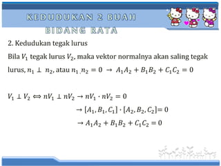 K E D U D U K A N 2 B U A H
B I D A N G R A T A
2. Kedudukan tegak lurus
Bila 𝑉1 tegak lurus 𝑉2, maka vektor normalnya akan saling tegak
lurus, 𝑛1 ⊥ 𝑛2, atau 𝑛1 . 𝑛2 = 0 → 𝐴1 𝐴2 + 𝐵1 𝐵2 + 𝐶1 𝐶2 = 0
𝑉1 ⊥ 𝑉2 ⟺ 𝑛𝑉1 ⊥ 𝑛𝑉2 → 𝑛𝑉1 ∙ 𝑛𝑉2 = 0
→ 𝐴1, 𝐵1, 𝐶1 ∙ 𝐴2, 𝐵2, 𝐶2 = 0
→ 𝐴1 𝐴2 + 𝐵1 𝐵2 + 𝐶1 𝐶2 = 0
 