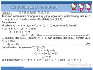 K E D U D U K A N 2 B U A H
B I D A N G R A T AContoh 2
Tentukan persamaan bidang rata 𝑉2 yang tegak lurus pada bidang rata 𝑉1 ≡
𝑥 + 𝑦 + 𝑧 = 1 serta melalui titik (0,0,0) dan (1,1,0).
Penyelesaian:
Misalkan 𝑉2 ∶ 𝐴2 𝑥 + 𝐵2 𝑦 + 𝐶2 𝑧 + 𝐷2 = 0, tegak lurus 𝑉1 berarti:
𝐴1 𝐴2 + 𝐵1 𝐵2 + 𝐶1 𝐶2 = 0 atau
𝐴2 + 𝐵2 + 𝐶2 = 0
𝐶2 = − 𝐴2 − 𝐵2…...............................................................(*)
𝑉2 melalui titik (0,0,0) berarti: 𝐷2 = 0, dan melalui titik (1,1,0) berarti: 𝐴2 +
𝐵2 = 0 atau
𝐴2 = −𝐵2...............................................................................................(**)
Substitusikan persamaan (**) 𝐶2ke (*)
𝐶2 = − 𝐴2 − 𝐵2
𝐶2 = − − 𝐵2 − 𝐵2
𝐶2 = 0
Jadi persamaan 𝑉2 ∶ −𝐵2 𝑥 + 𝐵2 𝑦 + 0𝑧 + 0 = 0 atau – 𝑥 + 𝑦 = 0
 