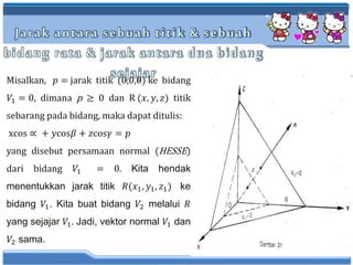 Jarak antara sebuah titik & sebuah
bidang rata & jarak antara dua bidang
sejajarMisalkan, 𝑝 = jarak titik (0,0,0) ke bidang
𝑉1 = 0, dimana p ≥ 0 dan R (𝑥, 𝑦, 𝑧) titik
sebarang pada bidang, maka dapat ditulis:
xcos ∝ + 𝑦cos𝛽 + 𝑧cos𝛾 = 𝑝
yang disebut persamaan normal (HESSE)
dari bidang 𝑉1 = 0. Kita hendak
menentukkan jarak titik 𝑅(𝑥1, 𝑦1, 𝑧1) ke
bidang 𝑉1. Kita buat bidang 𝑉2 melalui 𝑅
yang sejajar 𝑉1. Jadi, vektor normal 𝑉1 dan
𝑉2 sama.
 