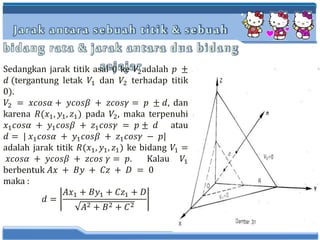 Jarak antara sebuah titik & sebuah
bidang rata & jarak antara dua bidang
sejajarSedangkan jarak titik asal 0 ke 𝑉2adalah 𝑝 ±
𝑑 (tergantung letak 𝑉1 dan 𝑉2 terhadap titik
0).
𝑉2 = 𝑥𝑐𝑜𝑠𝛼 + 𝑦𝑐𝑜𝑠𝛽 + 𝑧𝑐𝑜𝑠𝛾 = 𝑝 ± 𝑑, dan
karena 𝑅(𝑥1, 𝑦1, 𝑧1) pada 𝑉2, maka terpenuhi
𝑥1 𝑐𝑜𝑠𝛼 + 𝑦1 𝑐𝑜𝑠𝛽 + 𝑧1 𝑐𝑜𝑠𝛾 = 𝑝 ± 𝑑 atau
𝑑 = | 𝑥1 𝑐𝑜𝑠𝛼 + 𝑦1 𝑐𝑜𝑠𝛽 + 𝑧1 𝑐𝑜𝑠𝛾 − 𝑝|
adalah jarak titik 𝑅(𝑥1, 𝑦1, 𝑧1) ke bidang 𝑉1 =
𝑥𝑐𝑜𝑠𝛼 + 𝑦𝑐𝑜𝑠𝛽 + 𝑧𝑐𝑜𝑠 𝛾 = 𝑝. Kalau 𝑉1
berbentuk 𝐴𝑥 + 𝐵𝑦 + 𝐶𝑧 + 𝐷 = 0
maka :
𝑑 =
𝐴𝑥1 + 𝐵𝑦1 + 𝐶𝑧1 + 𝐷
𝐴2 + 𝐵2 + 𝐶2
 