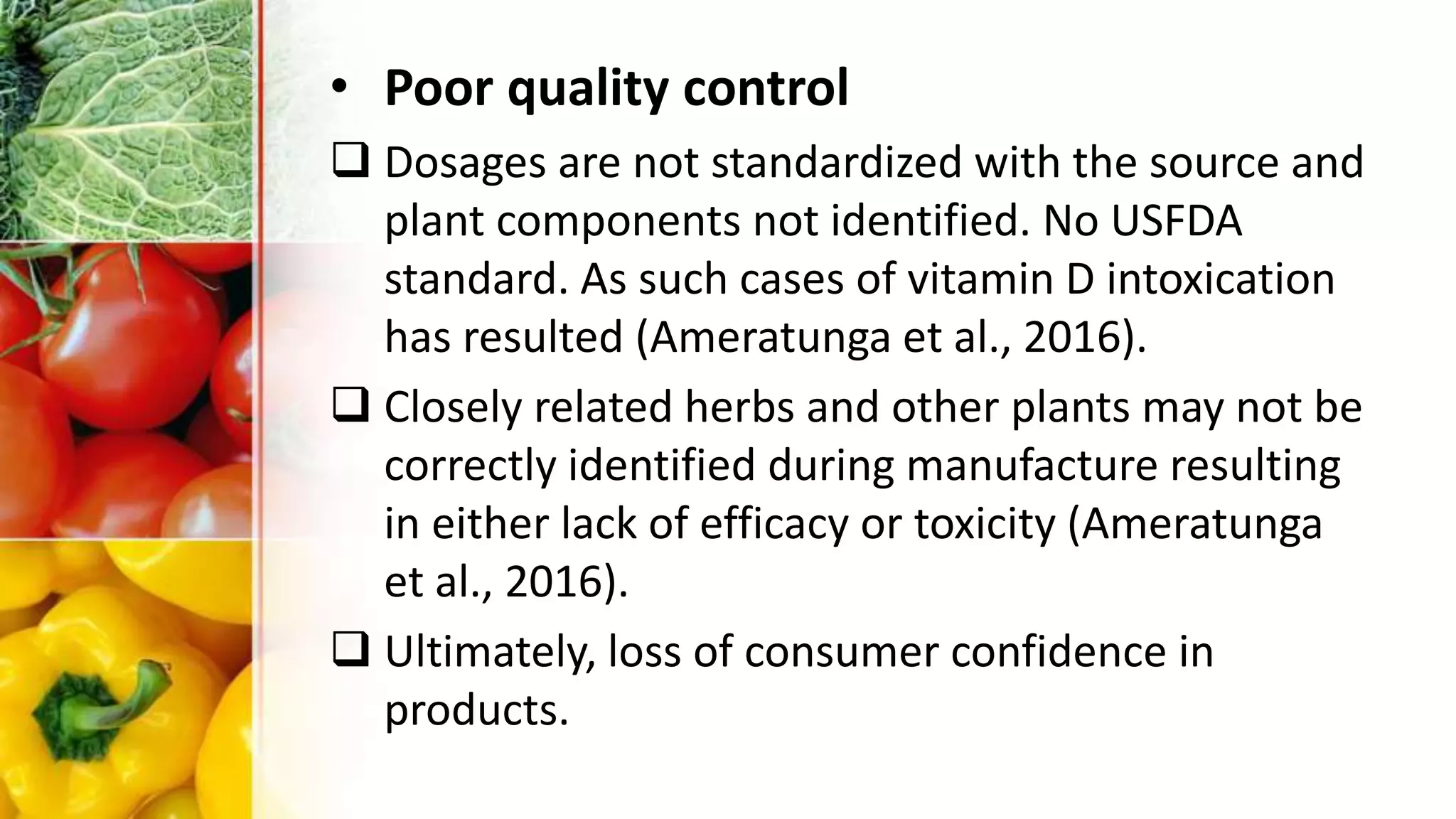 • Poor quality control
 Dosages are not standardized with the source and
plant components not identified. No USFDA
standard. As such cases of vitamin D intoxication
has resulted (Ameratunga et al., 2016).
 Closely related herbs and other plants may not be
correctly identified during manufacture resulting
in either lack of efficacy or toxicity (Ameratunga
et al., 2016).
 Ultimately, loss of consumer confidence in
products.
 