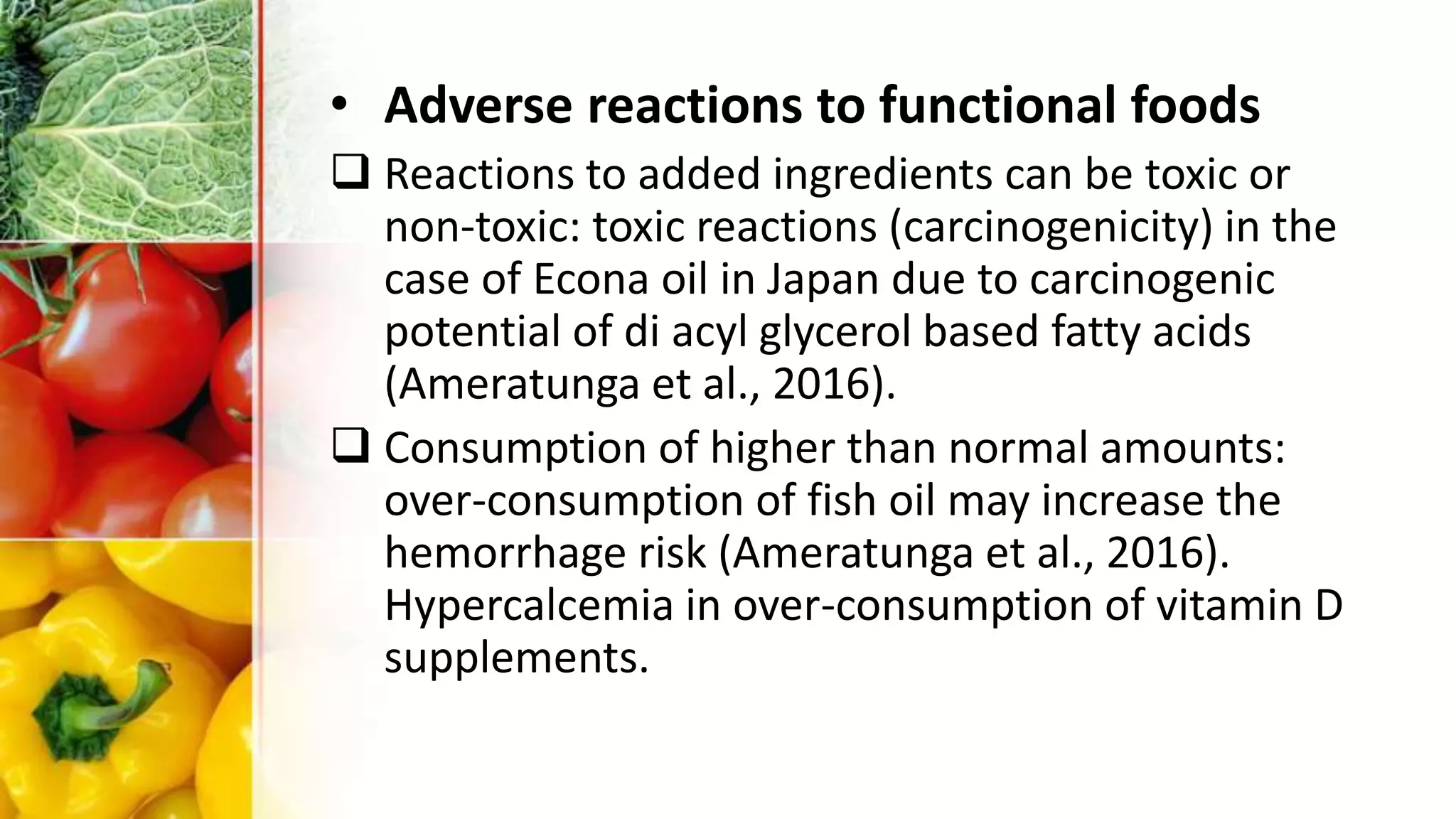 • Adverse reactions to functional foods
 Reactions to added ingredients can be toxic or
non-toxic: toxic reactions (carcinogenicity) in the
case of Econa oil in Japan due to carcinogenic
potential of di acyl glycerol based fatty acids
(Ameratunga et al., 2016).
 Consumption of higher than normal amounts:
over-consumption of fish oil may increase the
hemorrhage risk (Ameratunga et al., 2016).
Hypercalcemia in over-consumption of vitamin D
supplements.
 