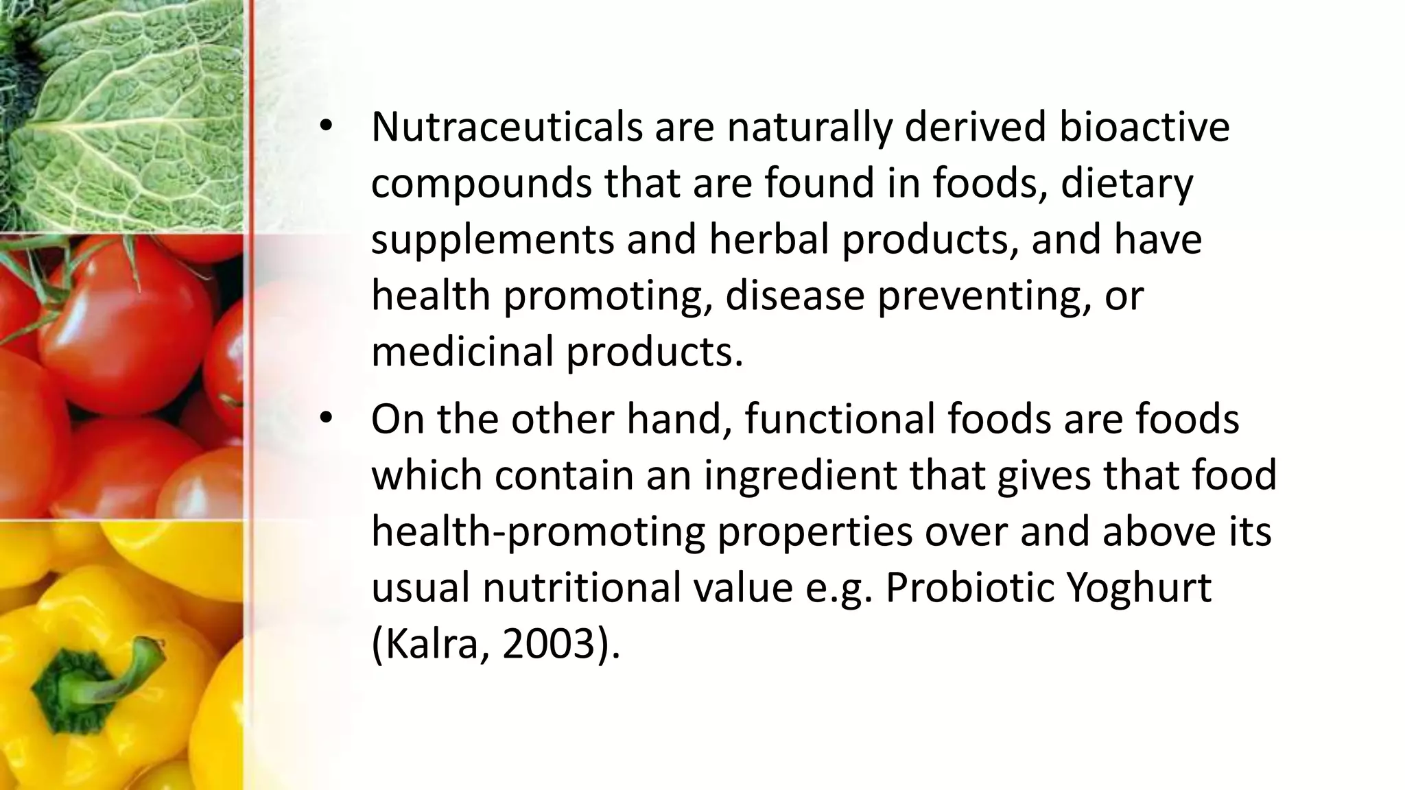 • Nutraceuticals are naturally derived bioactive
compounds that are found in foods, dietary
supplements and herbal products, and have
health promoting, disease preventing, or
medicinal products.
• On the other hand, functional foods are foods
which contain an ingredient that gives that food
health-promoting properties over and above its
usual nutritional value e.g. Probiotic Yoghurt
(Kalra, 2003).
 