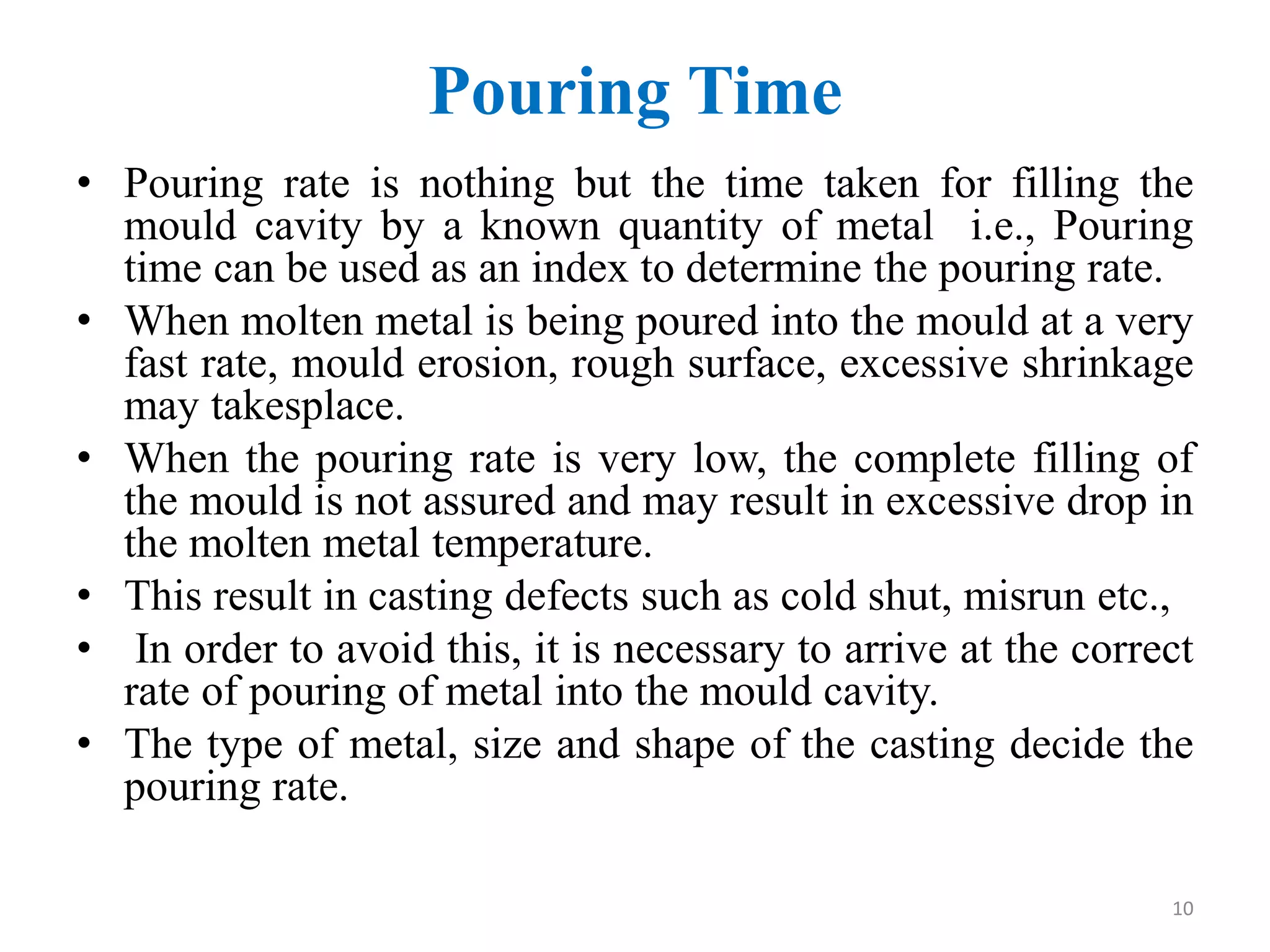 Pouring Time
• Pouring rate is nothing but the time taken for filling the
mould cavity by a known quantity of metal i.e., Pouring
time can be used as an index to determine the pouring rate.
• When molten metal is being poured into the mould at a very
fast rate, mould erosion, rough surface, excessive shrinkage
may takesplace.
• When the pouring rate is very low, the complete filling of
the mould is not assured and may result in excessive drop in
the molten metal temperature.
• This result in casting defects such as cold shut, misrun etc.,
• In order to avoid this, it is necessary to arrive at the correct
rate of pouring of metal into the mould cavity.
• The type of metal, size and shape of the casting decide the
pouring rate.
10
 