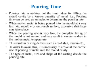 Pouring Time
• Pouring rate is nothing but the time taken for filling the
mould cavity by a known quantity of metal i.e., Pouring
time can be used as an index to determine the pouring rate.
• When molten metal is being poured into the mould at a very
fast rate, mould erosion, rough surface, excessive shrinkage
may takesplace.
• When the pouring rate is very low, the complete filling of
the mould is not assured and may result in excessive drop in
the molten metal temperature.
• This result in casting defects such as cold shut, misrun etc.,
• In order to avoid this, it is necessary to arrive at the correct
rate of pouring of metal into the mould cavity.
• The type of metal, size and shape of the casting decide the
pouring rate.
10
 