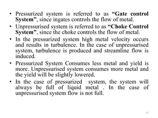 • Pressurized system is referred to as “Gate control
System”, since ingates controls the flow of metal.
• Unpressurised system is referred to as “Choke Control
System”, since the choke controls the flow of metal.
• In the pressurized system high metal velocity occurs
and results in turbulence. In the case of unpressurised
system, turbulence is produced and streamline flow is
induced.
• Pressurized System Consumes less metal and yield is
more. Unpressurised system consumes more metal and
the yield will be slightly lowered.
• In the case of pressurized system, the system will
always be full of liquid metal . In the case of
unpressurised system flow is not full.
12
 