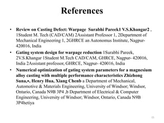 References
• Review on Casting Defect: Warpage Surabhi Pareek1 V.S.Khangar2 ,
1Student M. Tech (CAD/CAM) 2Assistant Professor 1, 2Department of
Mechanical Engineering 1, 2GHRCE an Autonomus Institute, Nagpur-
420016, India
• Gating system design for warpage reduction 1Surabhi Pareek,
2V.S.Khangar 1Student M.Tech CAD/CAM, GHRCE, Nagpur- 420016,
India 2Assistant professor, GHRCE, Nagpur- 420016, India
• Numerical optimization of gating system parameters for a magnesium
alloy casting with multiple performance characteristics Zhizhong
Suna,∗, Henry Hua, Xiang Chenb a Department of Mechanical,
Automotive & Materials Engineering, University of Windsor; Windsor,
Ontario, Canada N9B 3P4 ,b Department of Electrical & Computer
Engineering, University of Windsor; Windsor, Ontario, Canada N9B
3P4hetiya
15
 