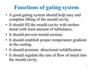 Functions of gating system
• A good gating system should help easy and
complete filling of the mould cavity.
• It should fill the mould cavity with molten
metal with least amount of turbulance.
• It should prevent mould erosion.
• It should establish proper temperature gradient
in the casting.
• It should promote directional solidification.
• It should regulate the rate of flow of metal into
the mould cavity.
6
 