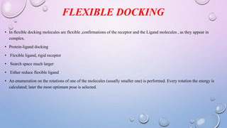 FLEXIBLE DOCKING
• In flexible docking molecules are flexible ,confirmations of the receptor and the Ligand molecules , as they appear in
complex.
• Protein-ligand docking
• Flexible ligand, rigid receptor
• Search space much larger
• Either reduce flexible ligand
• An enumeration on the rotations of one of the molecules (usually smaller one) is performed. Every rotation the energy is
calculated; later the most optimum pose is selected.
 