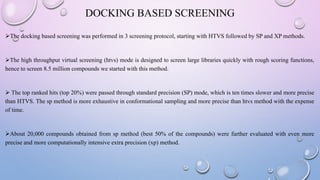 DOCKING BASED SCREENING
The docking based screening was performed in 3 screening protocol, starting with HTVS followed by SP and XP methods.
The high throughput virtual screening (htvs) mode is designed to screen large libraries quickly with rough scoring functions,
hence to screen 8.5 million compounds we started with this method.
 The top ranked hits (top 20%) were passed through standard precision (SP) mode, which is ten times slower and more precise
than HTVS. The sp method is more exhaustive in conformational sampling and more precise than htvs method with the expense
of time.
About 20,000 compounds obtained from sp method (best 50% of the compounds) were further evaluated with even more
precise and more computationally intensive extra precision (xp) method.
 