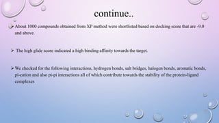 About 1000 compounds obtained from XP method were shortlisted based on docking score that are -9.0
and above.
 The high glide score indicated a high binding affinity towards the target.
We checked for the following interactions, hydrogen bonds, salt bridges, halogen bonds, aromatic bonds,
pi-cation and also pi-pi interactions all of which contribute towards the stability of the protein-ligand
complexes
continue..
 