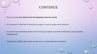 CONTINUE
• De novo means start afresh, from the beginning, from the scratch
• It is a process in which the 3d structure of receptor is used to design newer molecules
• It involves structural determination of the lead target complexes and lead modifications using molecular
modeling tools.
• Information available about target receptor but no existing leads that can interact.
 