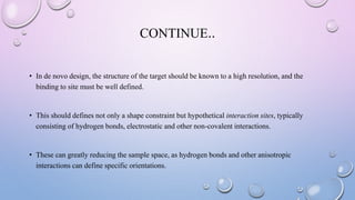 CONTINUE..
• In de novo design, the structure of the target should be known to a high resolution, and the
binding to site must be well defined.
• This should defines not only a shape constraint but hypothetical interaction sites, typically
consisting of hydrogen bonds, electrostatic and other non-covalent interactions.
• These can greatly reducing the sample space, as hydrogen bonds and other anisotropic
interactions can define specific orientations.
 