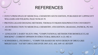 REFERENCES
• FOYE’S PRINCIPLES OF MEDICINAL CHEMISTRY-SIXTH EDITION, PUBLISHED BY LIPPINCOTT
WILLIAMS AND WILKINS, PAGE NUM-69-70
• PROTEIN-LIGAND DOCKING METHODS; THOMAS FUNKHOUSER;PRINCETON UNIVERSITY
• AN INTRODUCTION TO MEDICINAL CHEMISTRY; 4TH EDITION; GRAHAM.L.PATRICK; PG NO.
352-361
• LENGAUER T, RAREY M (JUN 1996). "COMPUTATIONAL METHODS FOR BIOMOLECULAR
DOCKING". CURRENT OPINION IN STRUCTURAL BIOLOGY. 6 (3): 402–6
• SCHNEIDER G.; FECHNER U.; “COMPUTER-BASED DE NOVO DESIGN OF DRUG-LIKE
MOLECULES.” NAT REV DRUG DISCOVER 2005 AUG; 4(8), 649- 63. REVIEW
 