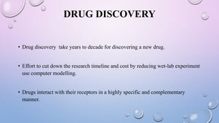 DRUG DISCOVERY
• Drug discovery take years to decade for discovering a new drug.
• Effort to cut down the research timeline and cost by reducing wet-lab experiment
use computer modelling.
• Drugs interact with their receptors in a highly specific and complementary
manner.
 
