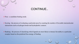 CONTINUE..
Pose : a candidate binding mode.
Scoring : the process of evaluating a particular pose by counting the number of favorable intermolecular
interactions such as hydrogen bonds and hydrophobic contacts.
Ranking : the process of classifying which ligands are most likely to interact favorably to a particular
receptor based on the predicted free-energy of binding
 