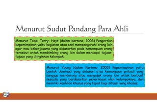 Menurut Sudut Pandang Para Ahli
Menurut Tead; Terry; Hoyt (dalam Kartono, 2003) Pengertian
Kepemimpinan yaitu kegiatan atau seni mempengaruhi orang lain
agar mau bekerjasama yang didasarkan pada kemampuan orang
tersebut untuk membimbing orang lain dalam mencapai tujuantujuan yang diinginkan kelompok.
Menurut Young (dalam Kartono, 2003) Kepemimpinan yaitu
bentuk dominasi yang didasari atas kemampuan pribadi yang
sanggup mendorong atau mengajak orang lain untuk berbuat
sesuatu yang berdasarkan penerimaan oleh kelompoknya, dan
memiliki keahlian khusus yang tepat bagi situasi yang khusus.

 