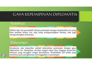 GAYA KEPEMIPINAN DIPLOMATIS
Kelebihan

Dilihat dari sisi perspektif. Hanya pemimpin dengan kepribadian ini yang
bisa melihat kedua sisi. Apa yang menguntungkan dirinya, dan juga
menguntungkan lawannya.

Kekurangan

Kesabaran dan kepasifan adalah kelemahan pemimpin dengan gaya
diplomatis ini. Umumnya, mereka sangat sabar dan sanggup menerima
tekanan yang mungkin sangat keterlaluan. Disebabkan hal inilah yang
membuat para pengikutnya meninggalkan si pemimpin.

 