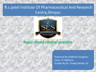 R.C patel institute of pharmaceutical,
education and research,shirpur.
Topic:-Good clinical practice
Prepared By:Siddhesh Sanghavi
Class: FY Mpharm
Guided By:Dr. Pankaj Nerker Sir
R.c patel Institute Of Pharmaceutical And Research
Centre,Shirpur.
1
 