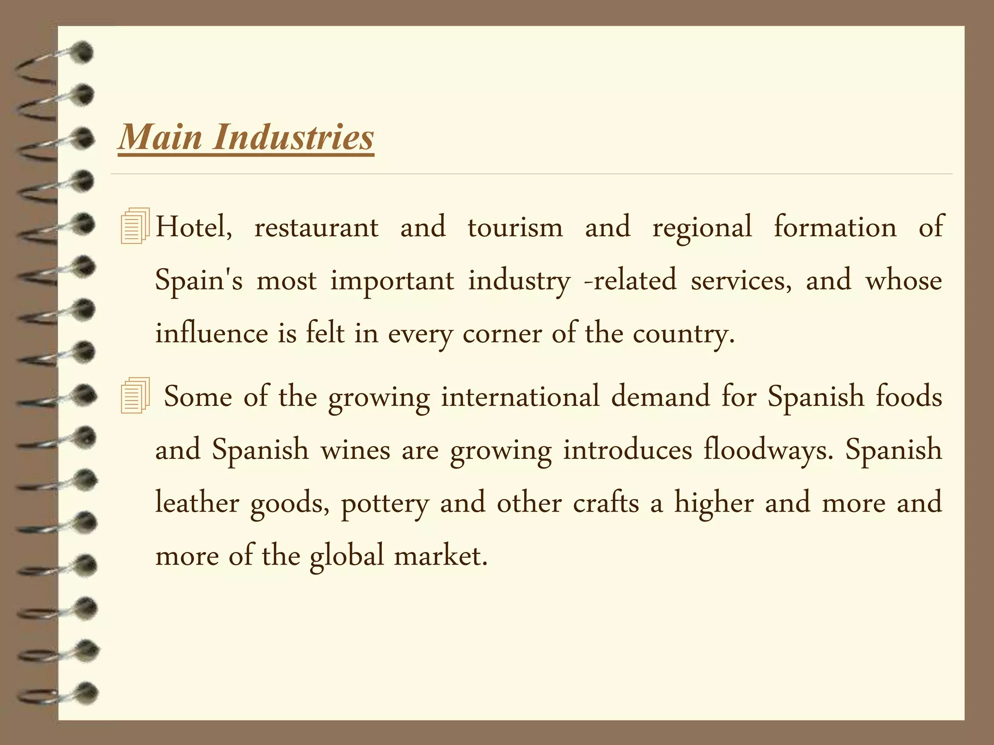 Hotel, restaurant and tourism and regional formation of
Spain's most important industry -related services, and whose
influence is felt in every corner of the country.
 Some of the growing international demand for Spanish foods
and Spanish wines are growing introduces floodways. Spanish
leather goods, pottery and other crafts a higher and more and
more of the global market.
Main Industries
 
