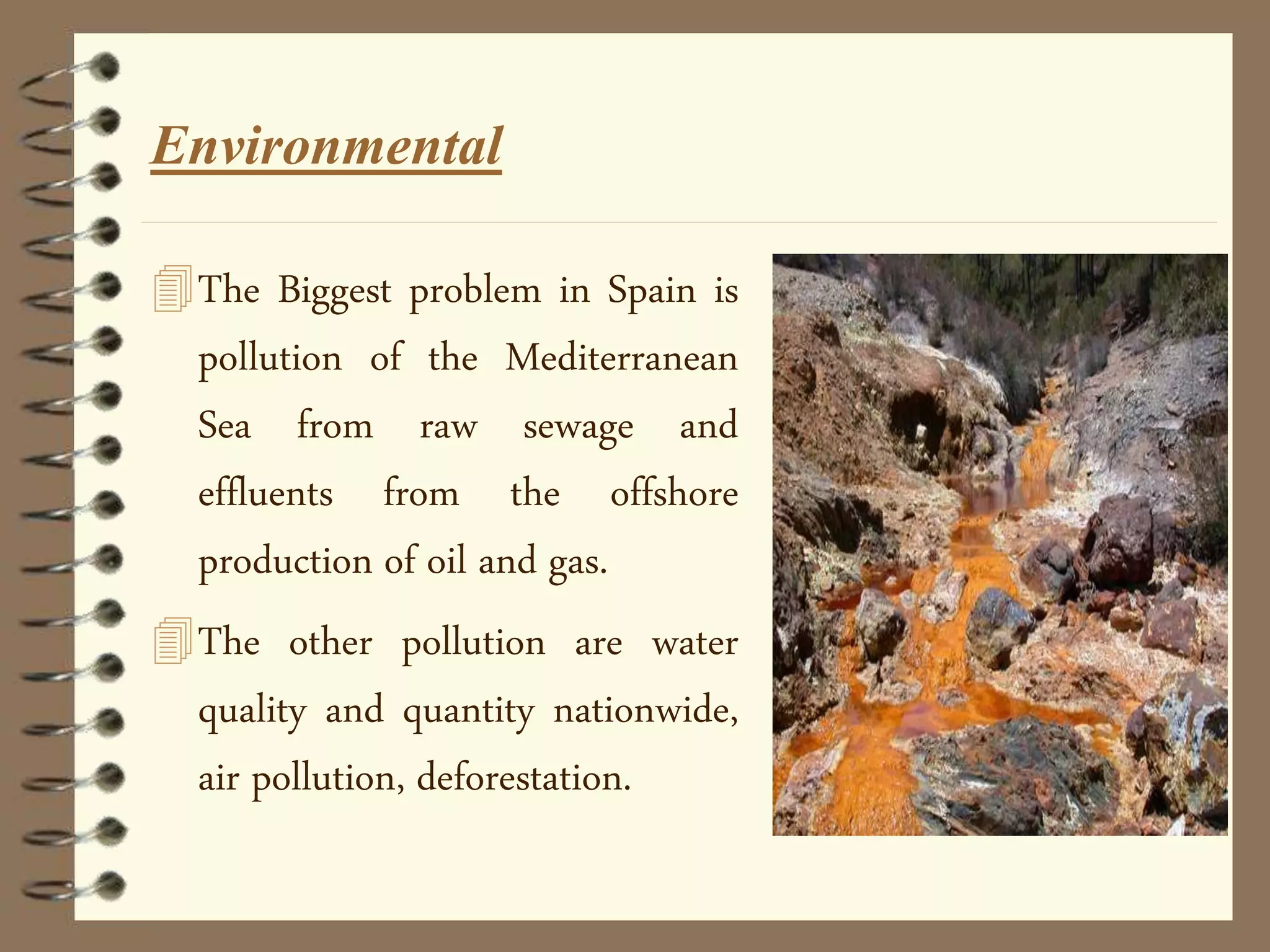 Environmental
The Biggest problem in Spain is
pollution of the Mediterranean
Sea from raw sewage and
effluents from the offshore
production of oil and gas.
The other pollution are water
quality and quantity nationwide,
air pollution, deforestation.
 