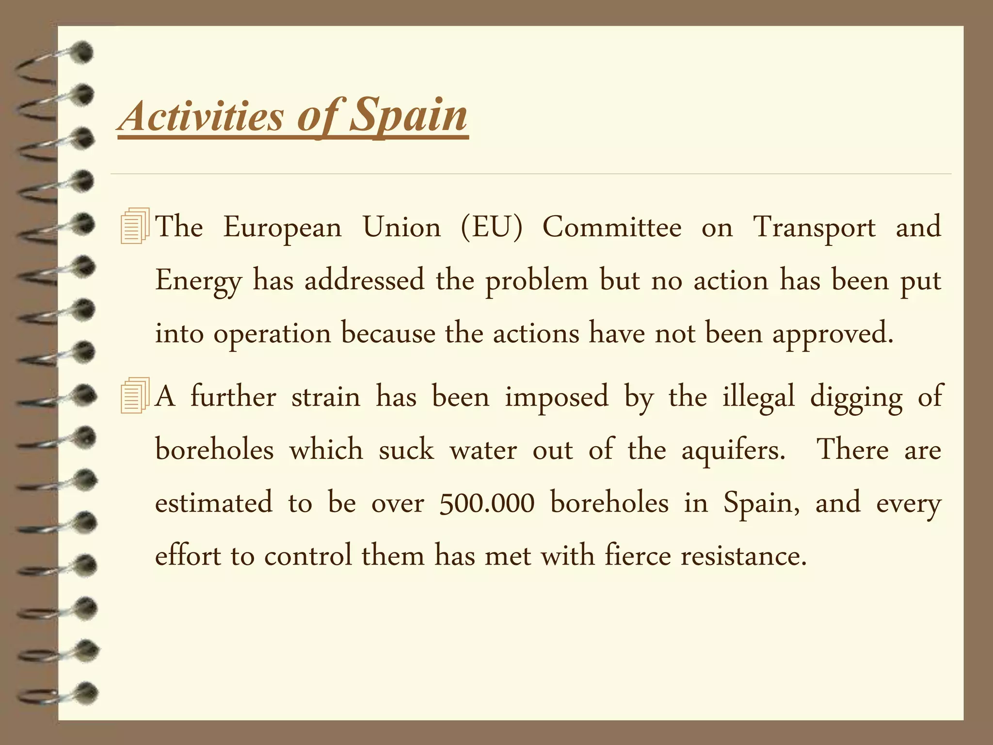 The European Union (EU) Committee on Transport and
Energy has addressed the problem but no action has been put
into operation because the actions have not been approved.
A further strain has been imposed by the illegal digging of
boreholes which suck water out of the aquifers. There are
estimated to be over 500.000 boreholes in Spain, and every
effort to control them has met with fierce resistance.
Activities of Spain
 