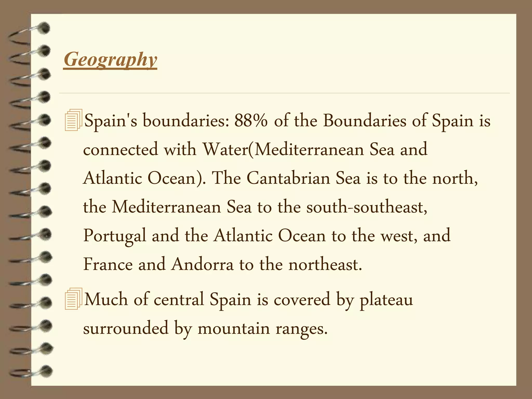 Geography
Spain's boundaries: 88% of the Boundaries of Spain is
connected with Water(Mediterranean Sea and
Atlantic Ocean). The Cantabrian Sea is to the north,
the Mediterranean Sea to the south-southeast,
Portugal and the Atlantic Ocean to the west, and
France and Andorra to the northeast.
Much of central Spain is covered by plateau
surrounded by mountain ranges.
 