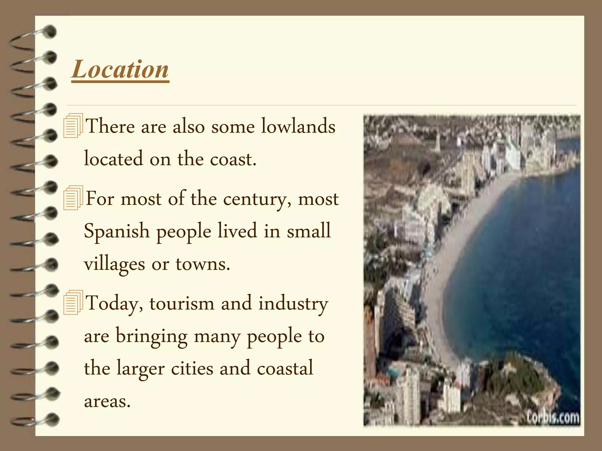 Location
There are also some lowlands
located on the coast.
For most of the century, most
Spanish people lived in small
villages or towns.
Today, tourism and industry
are bringing many people to
the larger cities and coastal
areas.
 