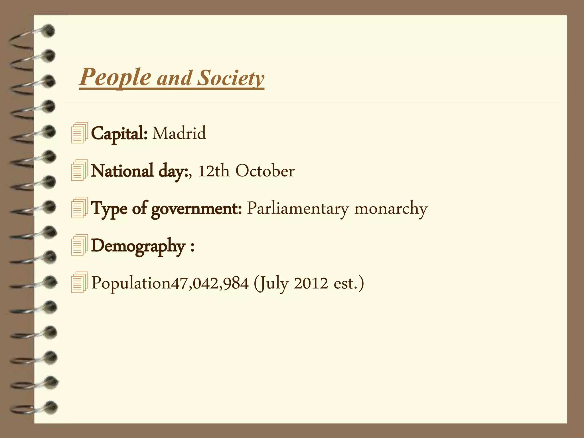 Capital: Madrid
National day:, 12th October
Type of government: Parliamentary monarchy
Demography :
Population47,042,984 (July 2012 est.)
People and Society
 