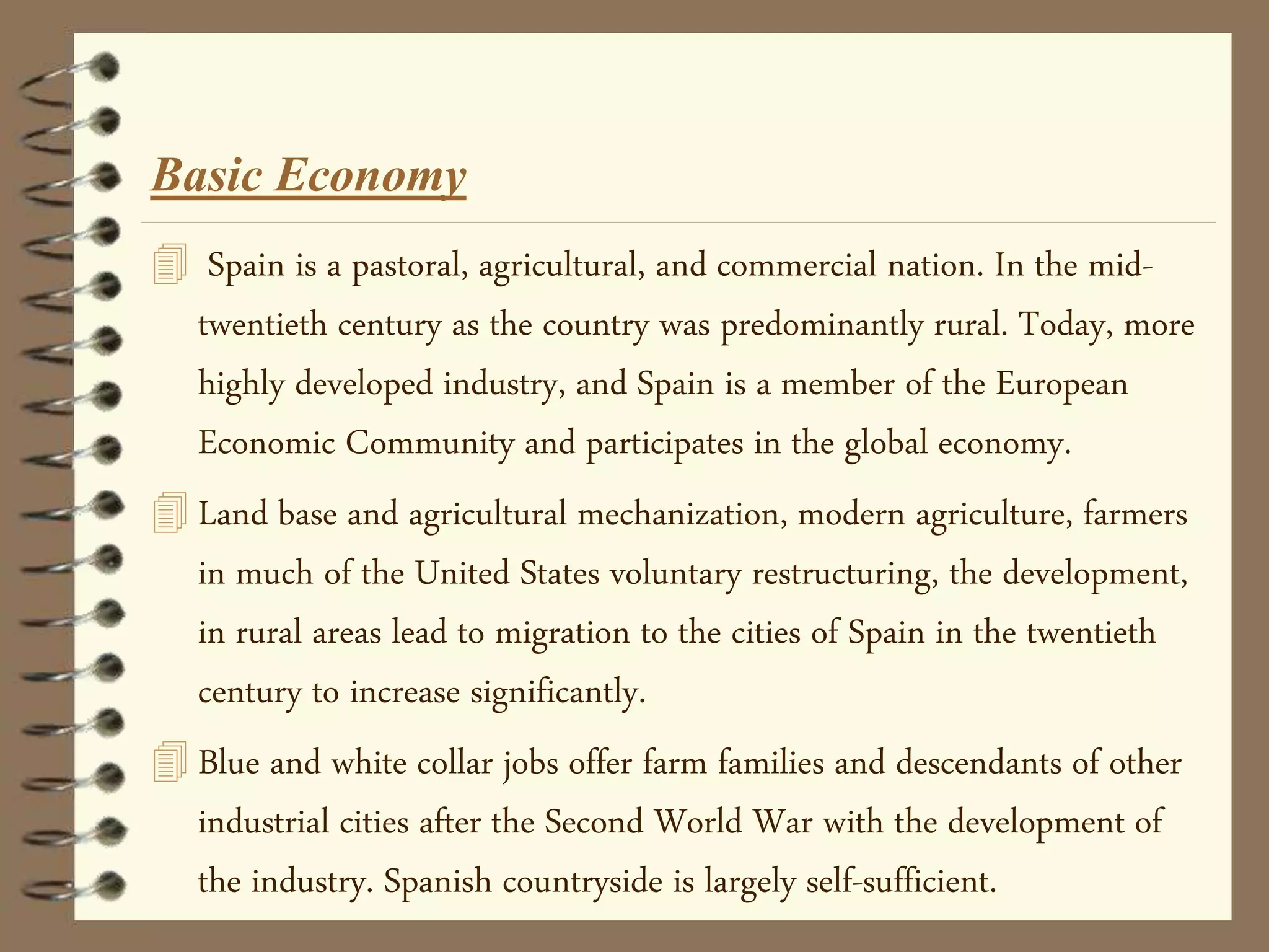 Basic Economy
 Spain is a pastoral, agricultural, and commercial nation. In the mid-
twentieth century as the country was predominantly rural. Today, more
highly developed industry, and Spain is a member of the European
Economic Community and participates in the global economy.
 Land base and agricultural mechanization, modern agriculture, farmers
in much of the United States voluntary restructuring, the development,
in rural areas lead to migration to the cities of Spain in the twentieth
century to increase significantly.
 Blue and white collar jobs offer farm families and descendants of other
industrial cities after the Second World War with the development of
the industry. Spanish countryside is largely self-sufficient.
 