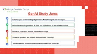 Enhance your understanding of generative AI technologies and techniques.
Hands on experience through labs and workshops.
Demonstrations of generative AI tools and applications in real-world scenarios.
GenAI Study Jams
Industry experts share insights and experiences in the field of AI.
Access to guidance and support throughout the campaign.
On Campus UIET,KUK
 