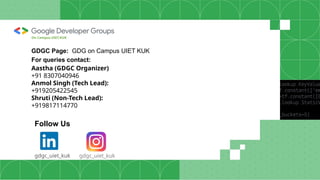 GDGC Page: GDG on Campus UIET KUK
For queries contact:
Aastha (GDGC Organizer)
+91 8307040946
Anmol Singh (Tech Lead):
+919205422545
Shruti (Non-Tech Lead):
+919817114770
Follow Us
gdgc_uiet_kuk
gdgc_uiet_kuk
On Campus UIET,KUK
 