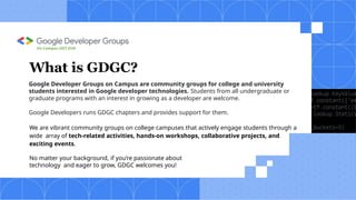 Google Developer Groups on Campus are community groups for college and university
students interested in Google developer technologies. Students from all undergraduate or
graduate programs with an interest in growing as a developer are welcome.
Google Developers runs GDGC chapters and provides support for them.
We are vibrant community groups on college campuses that actively engage students through a
wide array of tech-related activities, hands-on workshops, collaborative projects, and
exciting events.
No matter your background, if you’re passionate about
technology and eager to grow, GDGC welcomes you!
What is GDGC?
On Campus UIET,KUK
 