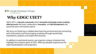GDGC UIET is a dynamic community where innovative technology meets creativity,
offering events that foster collaboration, innovation, and skill development with
passionate peers and industry experts.
We focus on fostering a collaborative learning environment by connecting
tech enthusiasts and encouraging creativity through workshops,
hackathons, projects and expert-led sessions.
In addition to partnered events, we organize unique initiatives that
highlight the creative spirit of UIET, offering valuable experiences for
aspiring developers and engineers.
Why GDGC UIET?
On Campus UIET,KUK
 