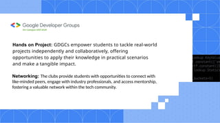 Hands on Project: GDGCs empower students to tackle real-world
projects independently and collaboratively, offering
opportunities to apply their knowledge in practical scenarios
and make a tangible impact.
Networking: The clubs provide students with opportunities to connect with
like-minded peers, engage with industry professionals, and access mentorship,
fostering a valuable network within the tech community.
On Campus UIET,KUK
 