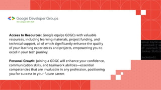 Access to Resources: Google equips GDGCs with valuable
resources, including learning materials, project funding, and
technical support, all of which significantly enhance the quality
of your learning experiences and projects, empowering you to
excel in your tech journey.
Personal Growth: Joining a GDGC will enhance your confidence,
communication skills, and teamwork abilities—essential
competencies that are invaluable in any profession, positioning
you for success in your future career.
On Campus UIET,KUK
 