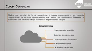 CLOUD COMPUTING
Modelo que permite, de forma conveniente, o acesso omnipresente a um conjunto
compartilhado de recursos computacionais que podem ser rapidamente fornecidos e
substituídos com o mínimo esforço ou interação do prestador de serviços.
1. Autosserviço a pedido
2. Amplo acesso por rede
3. Agrupamento de recursos
CARACTERÍSTICAS
4. Elasticidade rápida
5. Serviços mensurados
 