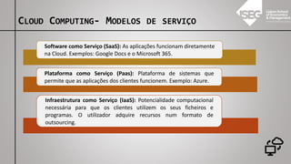 Software como Serviço (SaaS): As aplicações funcionam diretamente
na Cloud. Exemplos: Google Docs e o Microsoft 365.
Plataforma como Serviço (Paas): Plataforma de sistemas que
permite que as aplicações dos clientes funcionem. Exemplo: Azure.
Infraestrutura como Serviço (IaaS): Potencialidade computacional
necessária para que os clientes utilizem os seus ficheiros e
programas. O utilizador adquire recursos num formato de
outsourcing.
CLOUD COMPUTING- MODELOS DE SERVIÇO
 