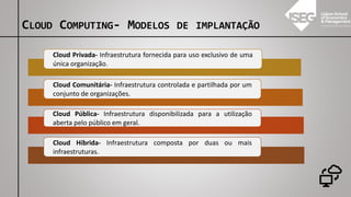 Cloud Privada- Infraestrutura fornecida para uso exclusivo de uma
única organização.
Cloud Comunitária- Infraestrutura controlada e partilhada por um
conjunto de organizações.
Cloud Pública- Infraestrutura disponibilizada para a utilização
aberta pelo público em geral.
Cloud Híbrida- Infraestrutura composta por duas ou mais
infraestruturas.
CLOUD COMPUTING- MODELOS DE IMPLANTAÇÃO
 