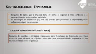SUSTENTABILIDADE EMPRESARIAL
▪ Conjunto de ações que a empresa toma de forma a respeitar o meio ambiente e o
desenvolvimento sustentável da sociedade.
▪ As Tecnologias de Informação (TI) têm sido cruciais para possibilitar a implementação de
ações sustentáveis nas empresas.
TECNOLOGIA DE INFORMAÇÃO VERDE (TI VERDE)
Conjunto de medidas e atividades relacionadas com Tecnologias de Informação que visam
contribuir para alcançar os objetivos orientados pela sustentabilidade empresarial e pela
responsabilidade social corporativa.
 