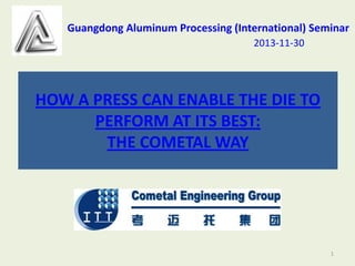 Guangdong Aluminum Processing (International) Seminar
2013-11-30

HOW A PRESS CAN ENABLE THE DIE TO
PERFORM AT ITS BEST:
THE COMETAL WAY

1

 