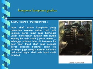 komponen komponen gearbox
1.INPUT SHAFT ( POROS INPUT )
Input shaft adalah komponen yang
menerima momen output dari unit
kopling, poros input juga berfungsi
untuk meneruskan putaran dari clutch
kopling ke main shaft ( poros utama ),
sehingga putaran bisa di teruskan ke
gear gear. Input shaft juga sebagai
poros dudukan bearing, selain itu
berfungsi juga sebagai saluran oli untuk
melumasi bagian dari pada input shaft
tersebut
 