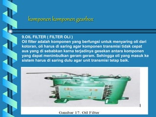 komponen komponen gearbox
9.OIL FILTER ( FILTER OLI )
Oil filter adalah komponen yang berfungsi untuk menyaring oli dari
kotoran, oli harus di saring agar komponen transmisi tidak cepat
aus yang di sebabkan karna terjadinya gesekan antara komponen
yang dapat menimbulkan geram geram. Sehingga oli yang masuk ke
sistem harus di saring dulu agar unit transmisi tetap baik.
 