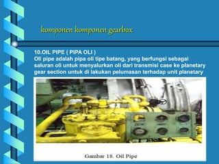 komponen komponen gearbox
10.OIL PIPE ( PIPA OLI )
Oli pipe adalah pipa oli tipe batang, yang berfungsi sebagai
saluran oli untuk menyalurkan oli dari transmisi case ke planetary
gear section untuk di lakukan pelumasan terhadap unit planetary
 
